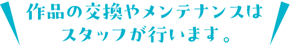 作品の交換やメンテナンスはスタッフが行います。